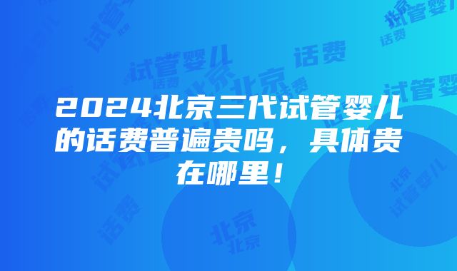 2024北京三代试管婴儿的话费普遍贵吗，具体贵在哪里！