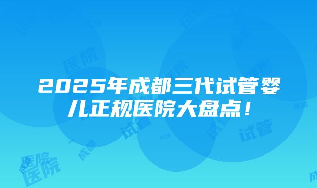 2025年成都三代试管婴儿正规医院大盘点！