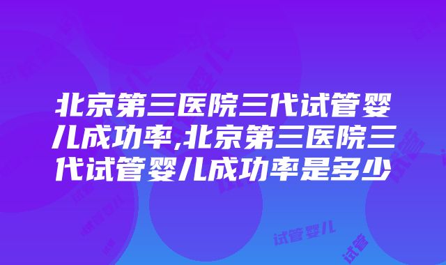 北京第三医院三代试管婴儿成功率,北京第三医院三代试管婴儿成功率是多少