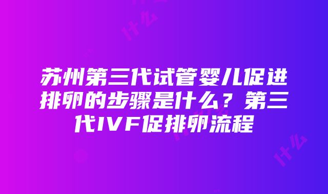 苏州第三代试管婴儿促进排卵的步骤是什么？第三代IVF促排卵流程