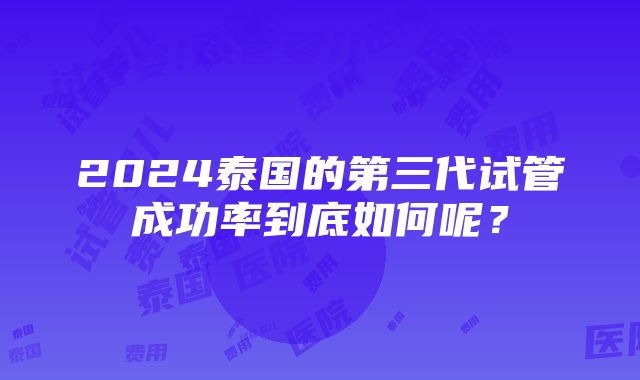 2024泰国的第三代试管成功率到底如何呢？