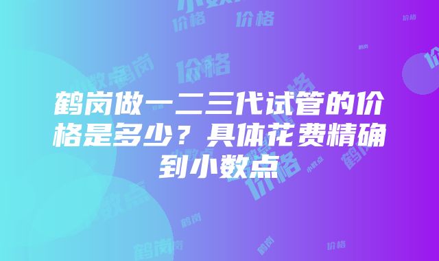 鹤岗做一二三代试管的价格是多少？具体花费精确到小数点