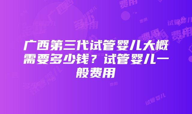 广西第三代试管婴儿大概需要多少钱？试管婴儿一般费用