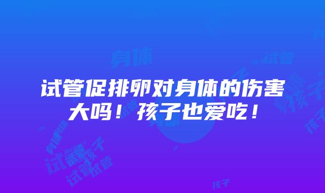 试管促排卵对身体的伤害大吗！孩子也爱吃！