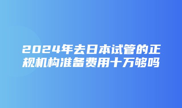 2024年去日本试管的正规机构准备费用十万够吗