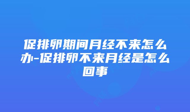 促排卵期间月经不来怎么办-促排卵不来月经是怎么回事