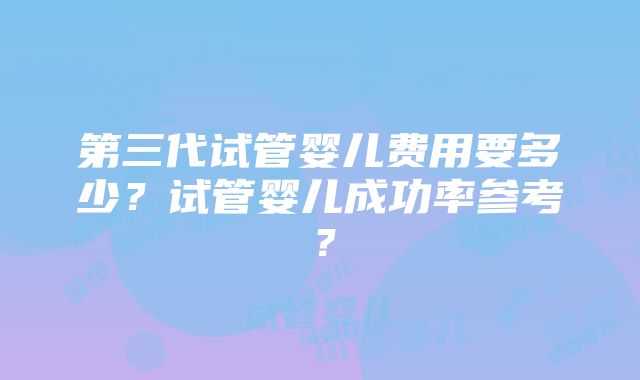 第三代试管婴儿费用要多少？试管婴儿成功率参考？