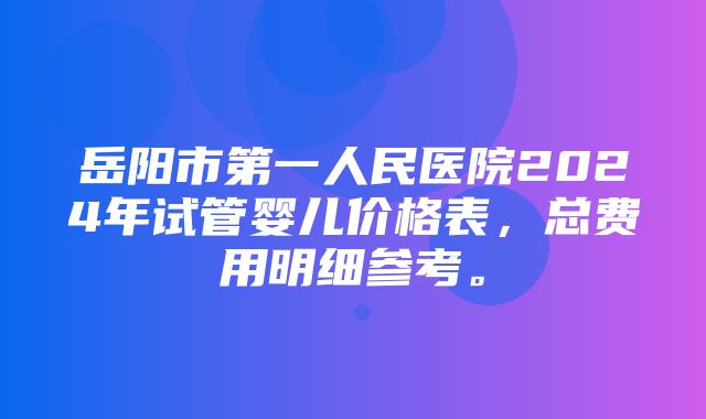 岳阳市第一人民医院2024年试管婴儿价格表，总费用明细参考。