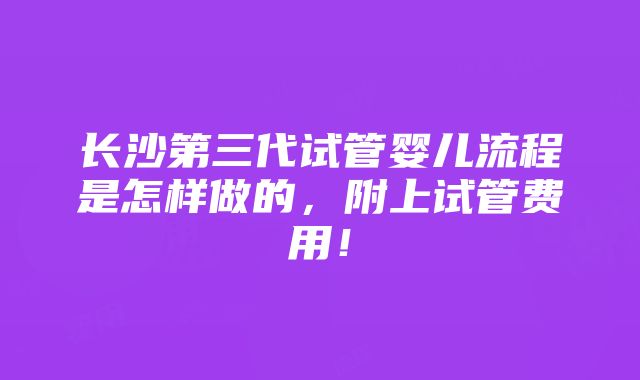 长沙第三代试管婴儿流程是怎样做的，附上试管费用！