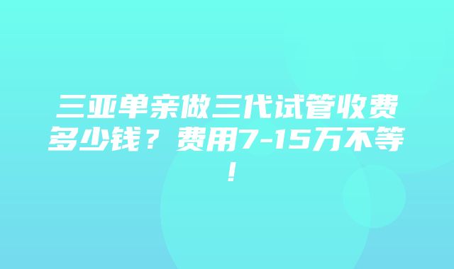 三亚单亲做三代试管收费多少钱？费用7-15万不等！