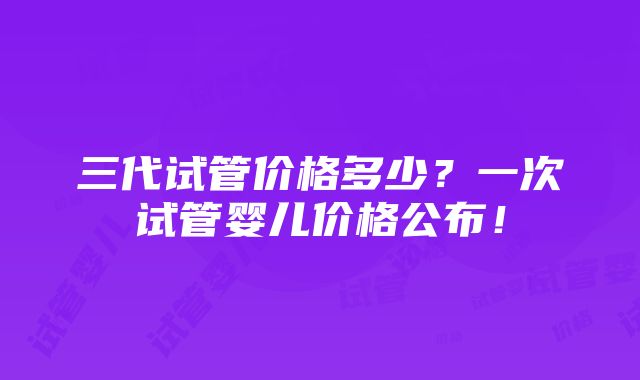 三代试管价格多少？一次试管婴儿价格公布！