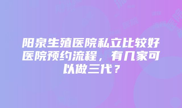 阳泉生殖医院私立比较好医院预约流程，有几家可以做三代？