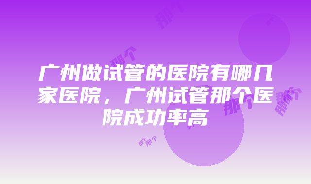 广州做试管的医院有哪几家医院，广州试管那个医院成功率高