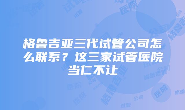 格鲁吉亚三代试管公司怎么联系？这三家试管医院当仁不让