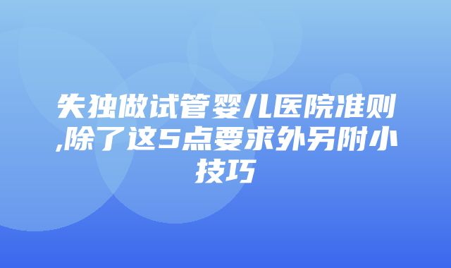 失独做试管婴儿医院准则,除了这5点要求外另附小技巧