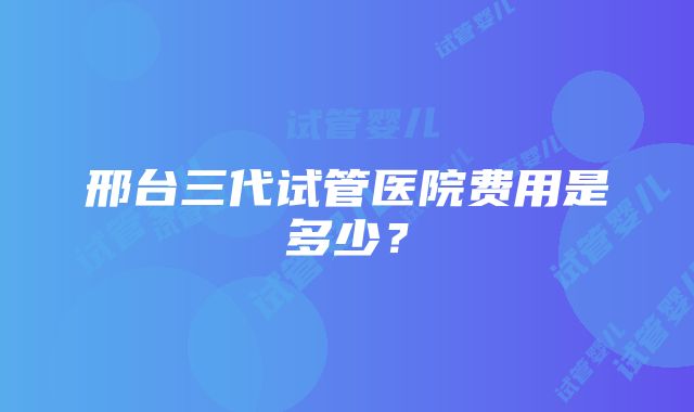 邢台三代试管医院费用是多少？