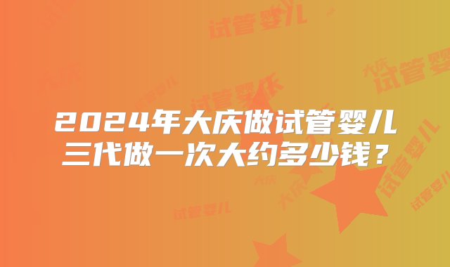 2024年大庆做试管婴儿三代做一次大约多少钱？