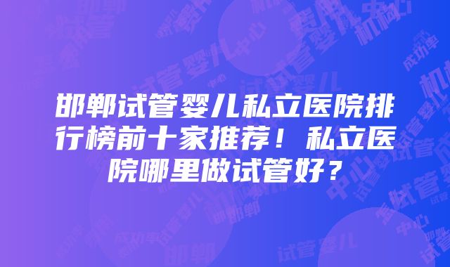 邯郸试管婴儿私立医院排行榜前十家推荐！私立医院哪里做试管好？