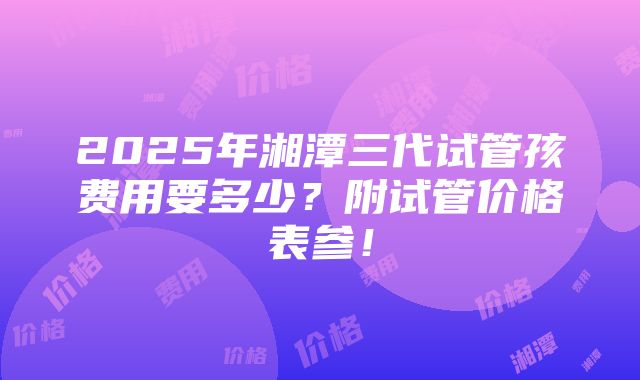 2025年湘潭三代试管孩费用要多少？附试管价格表参！