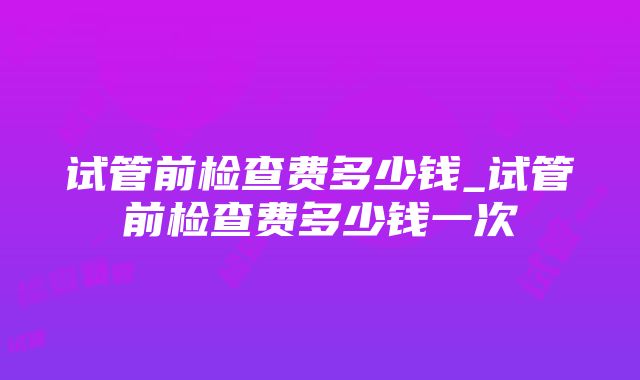 试管前检查费多少钱_试管前检查费多少钱一次