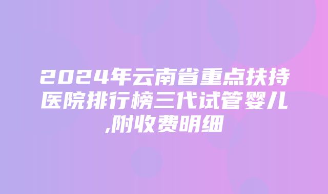 2024年云南省重点扶持医院排行榜三代试管婴儿,附收费明细