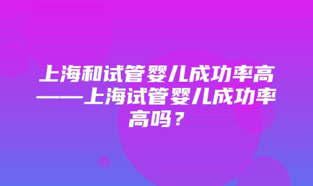 上海和试管婴儿成功率高——上海试管婴儿成功率高吗？