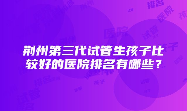 荆州第三代试管生孩子比较好的医院排名有哪些？