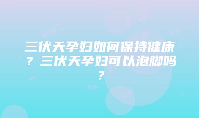 三伏天孕妇如何保持健康？三伏天孕妇可以泡脚吗？