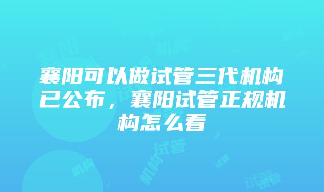 襄阳可以做试管三代机构已公布，襄阳试管正规机构怎么看