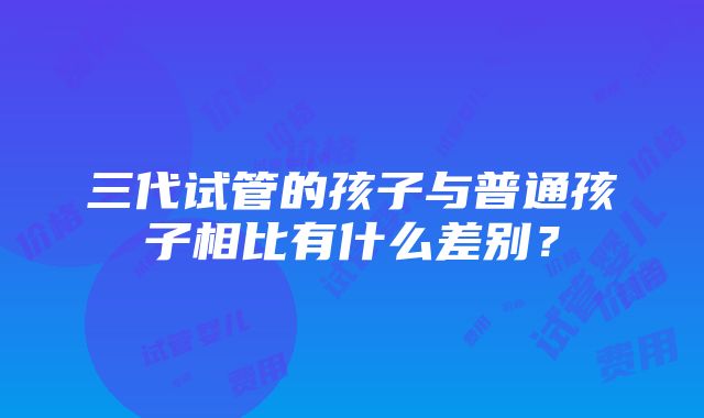 三代试管的孩子与普通孩子相比有什么差别？