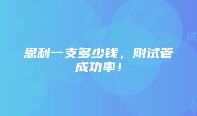 恩利一支多少钱，附试管成功率！