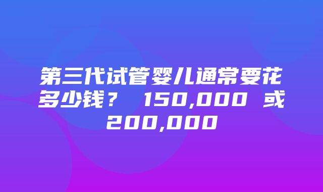 第三代试管婴儿通常要花多少钱？ 150,000 或200,000