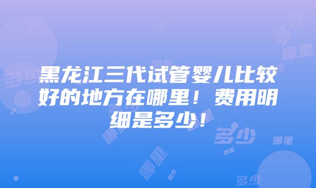 黑龙江三代试管婴儿比较好的地方在哪里！费用明细是多少！