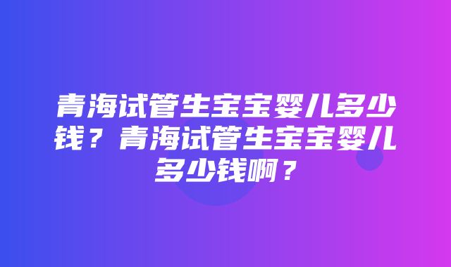 青海试管生宝宝婴儿多少钱？青海试管生宝宝婴儿多少钱啊？