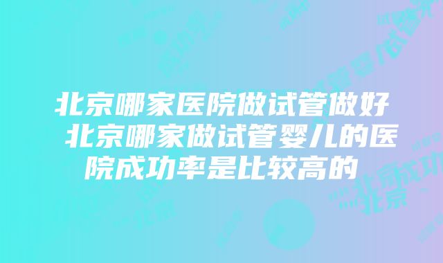 北京哪家医院做试管做好 北京哪家做试管婴儿的医院成功率是比较高的