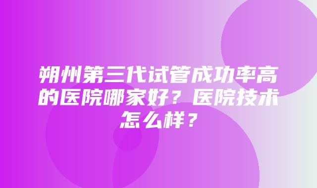 朔州第三代试管成功率高的医院哪家好？医院技术怎么样？