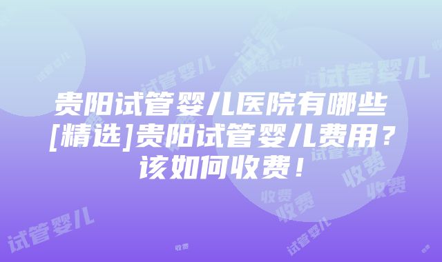 贵阳试管婴儿医院有哪些[精选]贵阳试管婴儿费用？该如何收费！