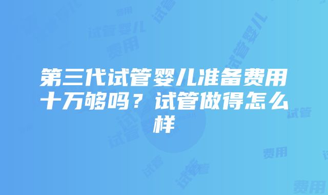 第三代试管婴儿准备费用十万够吗？试管做得怎么样