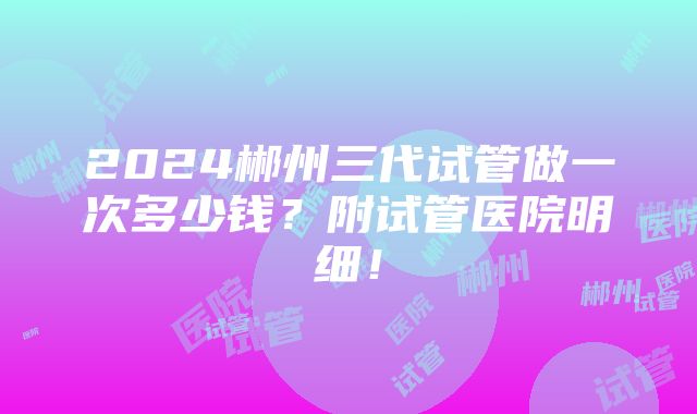 2024郴州三代试管做一次多少钱？附试管医院明细！