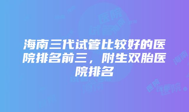 海南三代试管比较好的医院排名前三，附生双胎医院排名