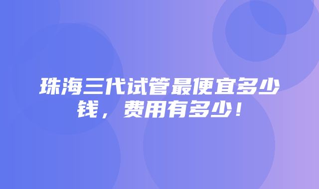 珠海三代试管最便宜多少钱，费用有多少！