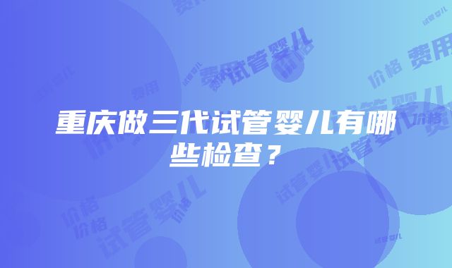 重庆做三代试管婴儿有哪些检查？