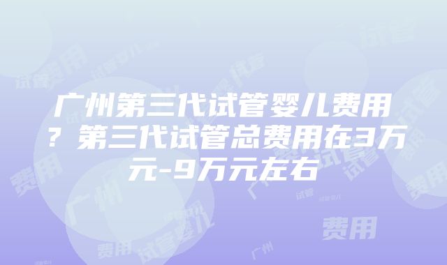 广州第三代试管婴儿费用？第三代试管总费用在3万元-9万元左右