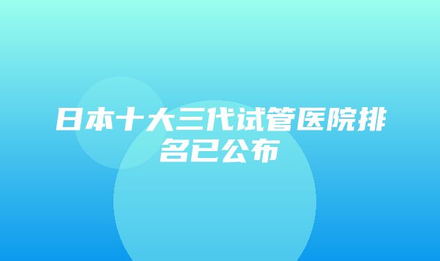 日本十大三代试管医院排名已公布