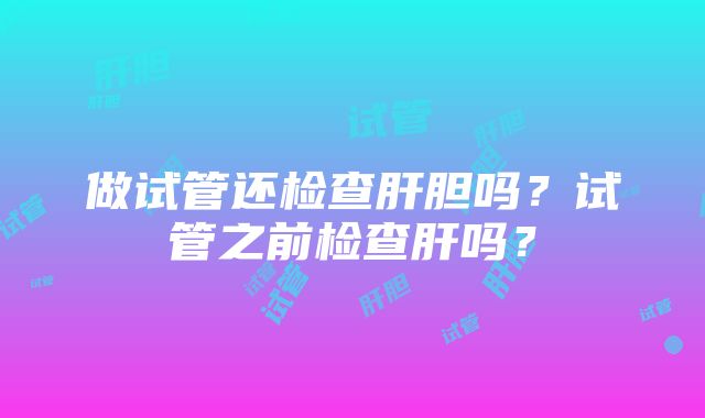 做试管还检查肝胆吗？试管之前检查肝吗？