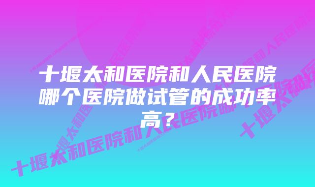 十堰太和医院和人民医院哪个医院做试管的成功率高？