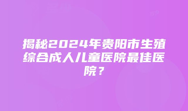 揭秘2024年贵阳市生殖综合成人儿童医院最佳医院？