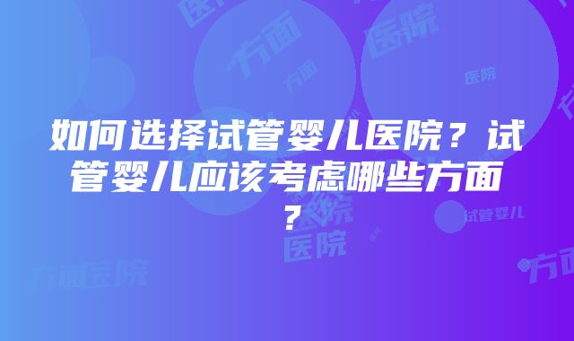 如何选择试管婴儿医院？试管婴儿应该考虑哪些方面？