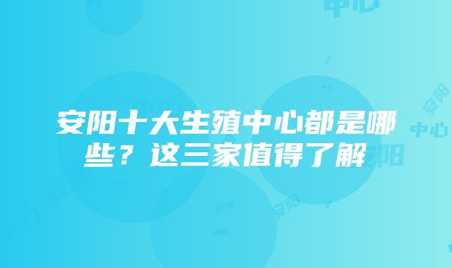 安阳十大生殖中心都是哪些？这三家值得了解