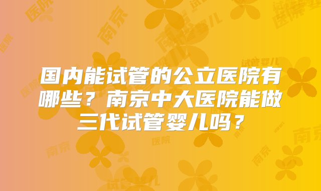 国内能试管的公立医院有哪些？南京中大医院能做三代试管婴儿吗？